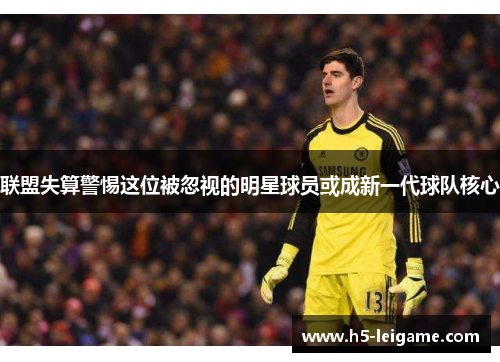 联盟失算警惕这位被忽视的明星球员或成新一代球队核心