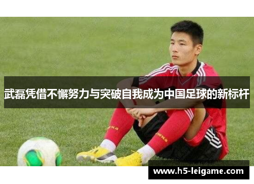 武磊凭借不懈努力与突破自我成为中国足球的新标杆