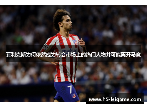菲利克斯为何依然成为转会市场上的热门人物并可能离开马竞