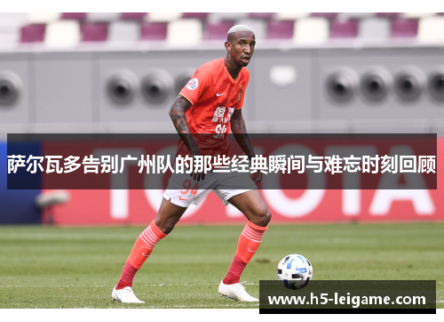 萨尔瓦多告别广州队的那些经典瞬间与难忘时刻回顾