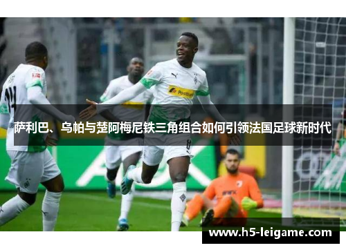 萨利巴、乌帕与楚阿梅尼铁三角组合如何引领法国足球新时代