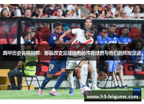 西甲历史名将回顾：那些改变足球格局的传奇球员与他们的辉煌足迹