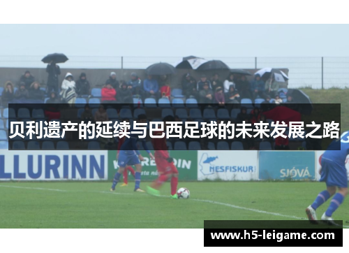 贝利遗产的延续与巴西足球的未来发展之路 贝利遗产的延续与巴西足球的未来发展之路