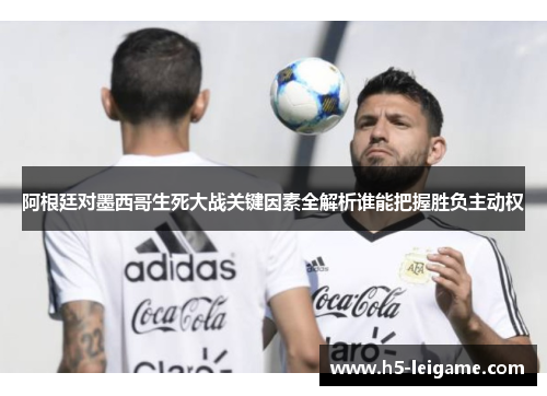 阿根廷对墨西哥生死大战关键因素全解析谁能把握胜负主动权