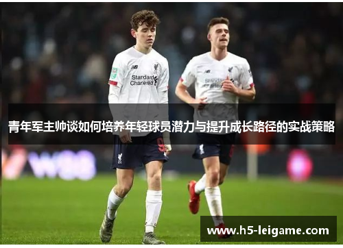 青年军主帅谈如何培养年轻球员潜力与提升成长路径的实战策略