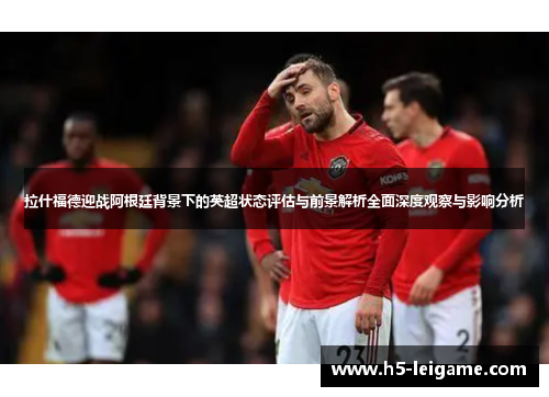 拉什福德迎战阿根廷背景下的英超状态评估与前景解析全面深度观察与影响分析