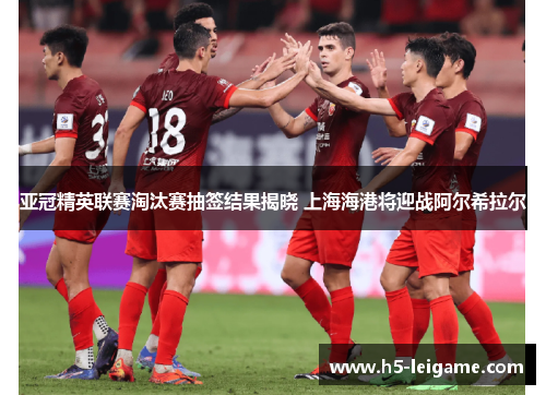 亚冠精英联赛淘汰赛抽签结果揭晓 上海海港将迎战阿尔希拉尔