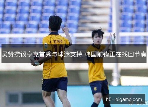 吴贤揆谈亨克首秀与球迷支持 韩国前锋正在找回节奏